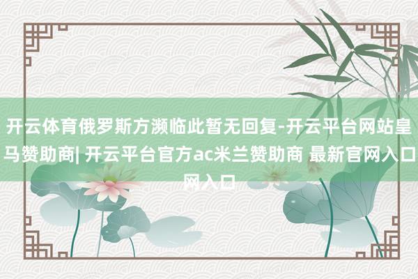 开云体育俄罗斯方濒临此暂无回复-开云平台网站皇马赞助商| 开云平台官方ac米兰赞助商 最新官网入口