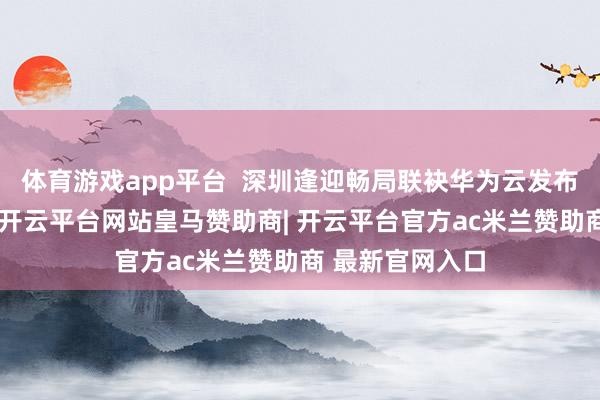 体育游戏app平台 深圳逢迎畅局联袂华为云发布的智霁大模子-开云平台网站皇马赞助商| 开云平台官方ac米兰赞助商 最新官网入口