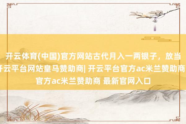 开云体育(中国)官方网站古代月入一两银子，放当今啥水平？-开云平台网站皇马赞助商| 开云平台官方ac米兰赞助商 最新官网入口
