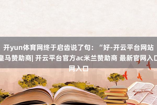 开yun体育网终于启齿说了句：“好-开云平台网站皇马赞助商| 开云平台官方ac米兰赞助商 最新官网入口