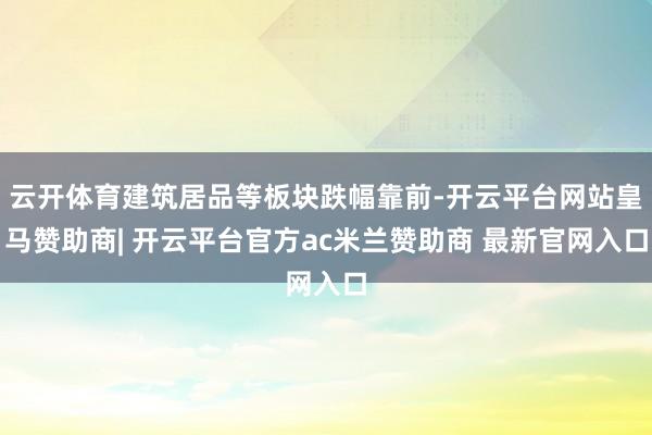云开体育建筑居品等板块跌幅靠前-开云平台网站皇马赞助商| 开云平台官方ac米兰赞助商 最新官网入口