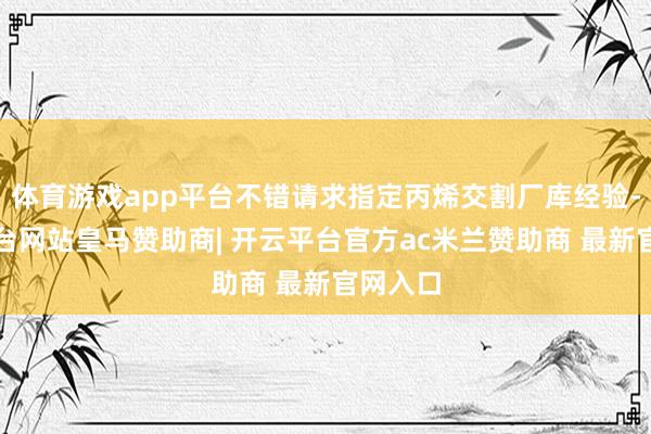 体育游戏app平台不错请求指定丙烯交割厂库经验-开云平台网站皇马赞助商| 开云平台官方ac米兰赞助商 最新官网入口
