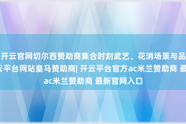 开云官网切尔西赞助商集合时刻武艺、花消场景与品牌需求-开云平台网站皇马赞助商| 开云平台官方ac米兰赞助商 最新官网入口