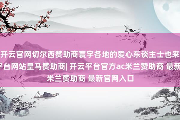 开云官网切尔西赞助商寰宇各地的爱心东谈主士也来了-开云平台网站皇马赞助商| 开云平台官方ac米兰赞助商 最新官网入口